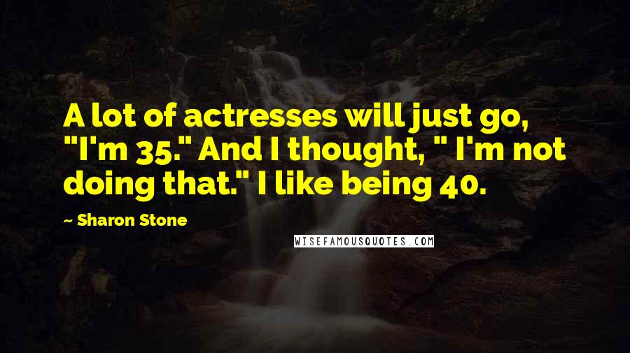 Sharon Stone Quotes: A lot of actresses will just go, "I'm 35." And I thought, " I'm not doing that." I like being 40.