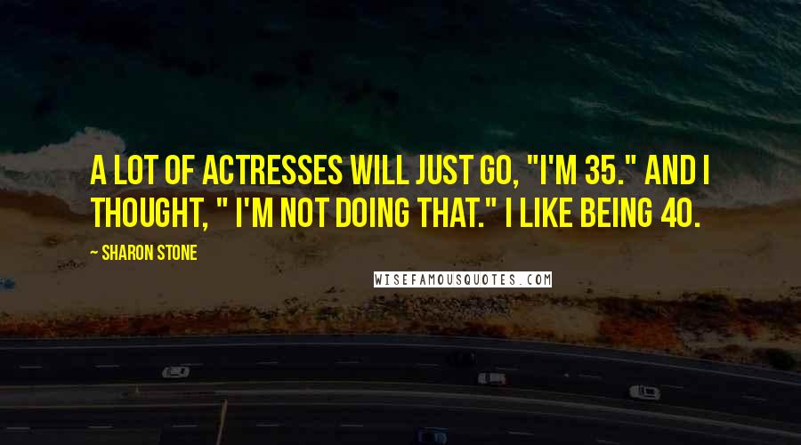 Sharon Stone Quotes: A lot of actresses will just go, "I'm 35." And I thought, " I'm not doing that." I like being 40.