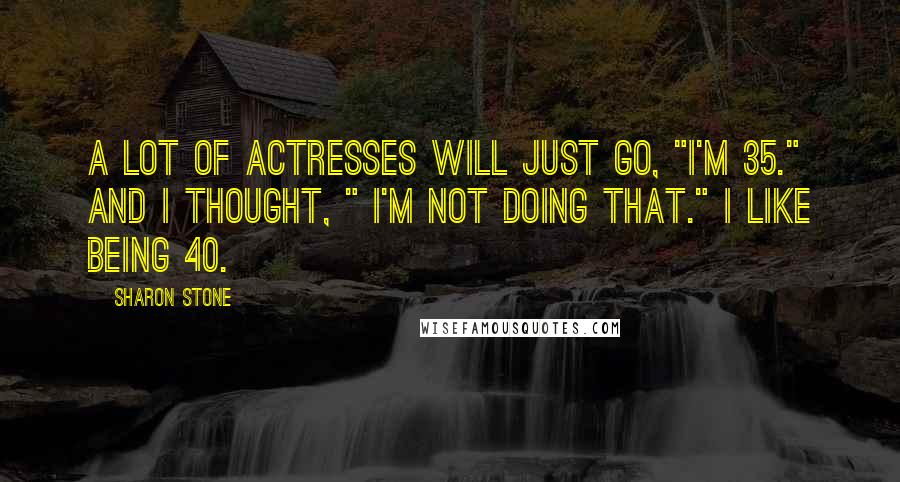 Sharon Stone Quotes: A lot of actresses will just go, "I'm 35." And I thought, " I'm not doing that." I like being 40.