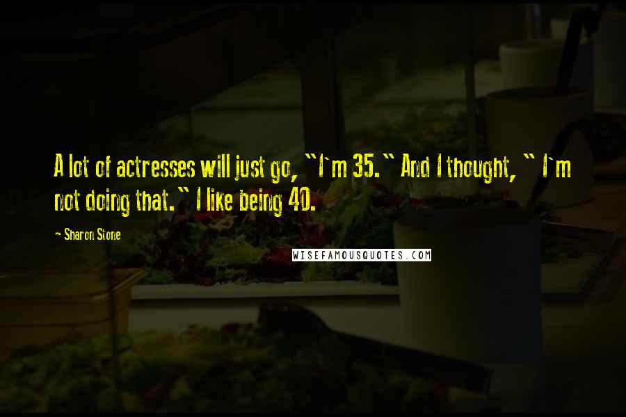Sharon Stone Quotes: A lot of actresses will just go, "I'm 35." And I thought, " I'm not doing that." I like being 40.