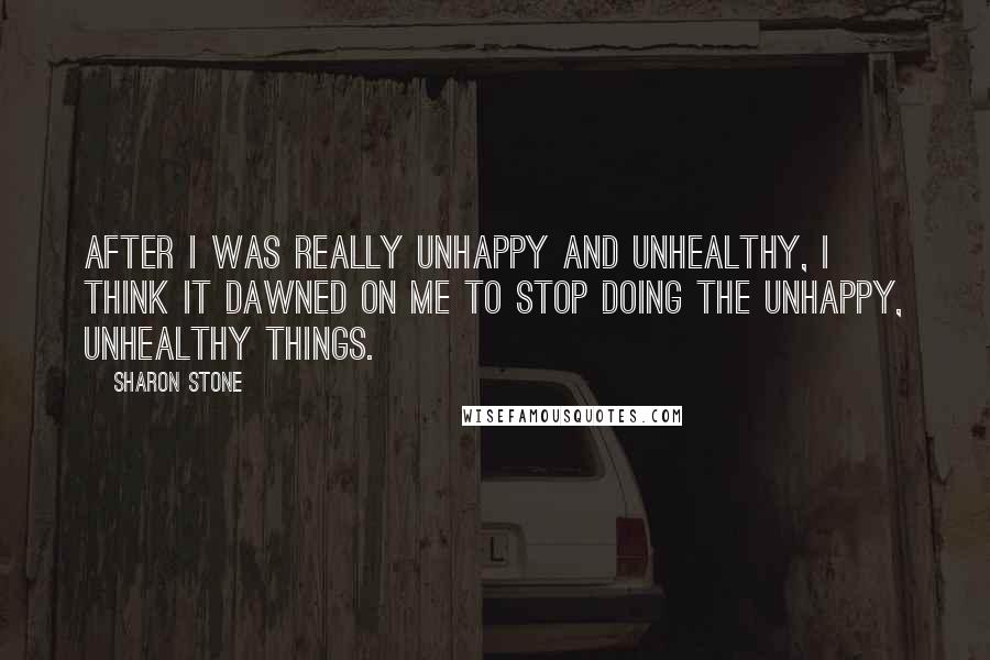 Sharon Stone Quotes: After I was really unhappy and unhealthy, I think it dawned on me to stop doing the unhappy, unhealthy things.