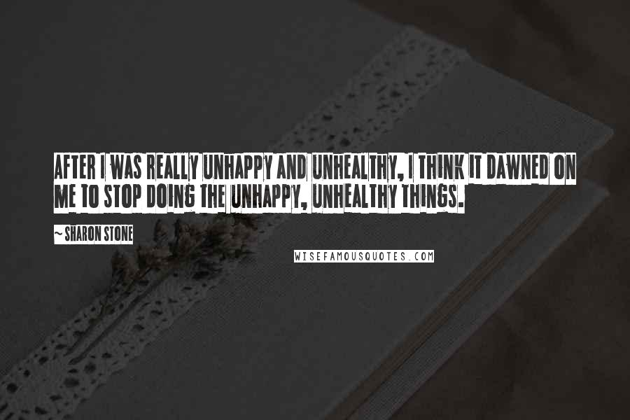 Sharon Stone Quotes: After I was really unhappy and unhealthy, I think it dawned on me to stop doing the unhappy, unhealthy things.