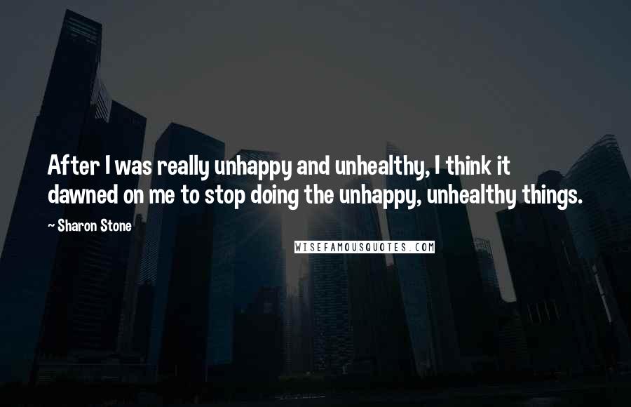 Sharon Stone Quotes: After I was really unhappy and unhealthy, I think it dawned on me to stop doing the unhappy, unhealthy things.