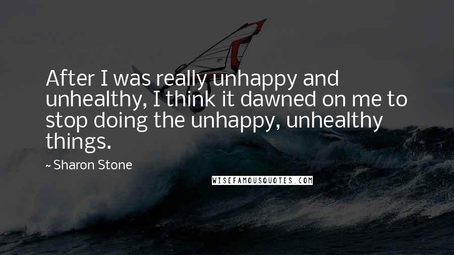 Sharon Stone Quotes: After I was really unhappy and unhealthy, I think it dawned on me to stop doing the unhappy, unhealthy things.