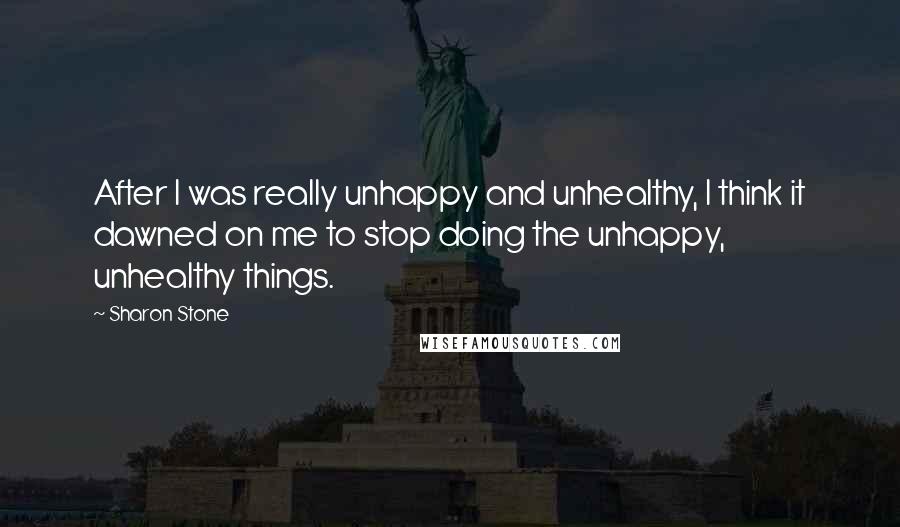 Sharon Stone Quotes: After I was really unhappy and unhealthy, I think it dawned on me to stop doing the unhappy, unhealthy things.