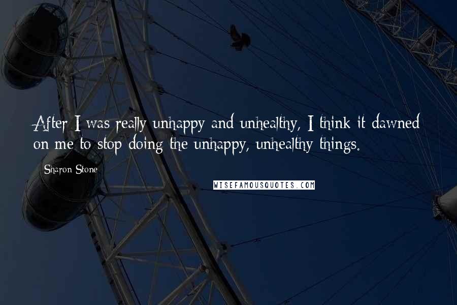 Sharon Stone Quotes: After I was really unhappy and unhealthy, I think it dawned on me to stop doing the unhappy, unhealthy things.