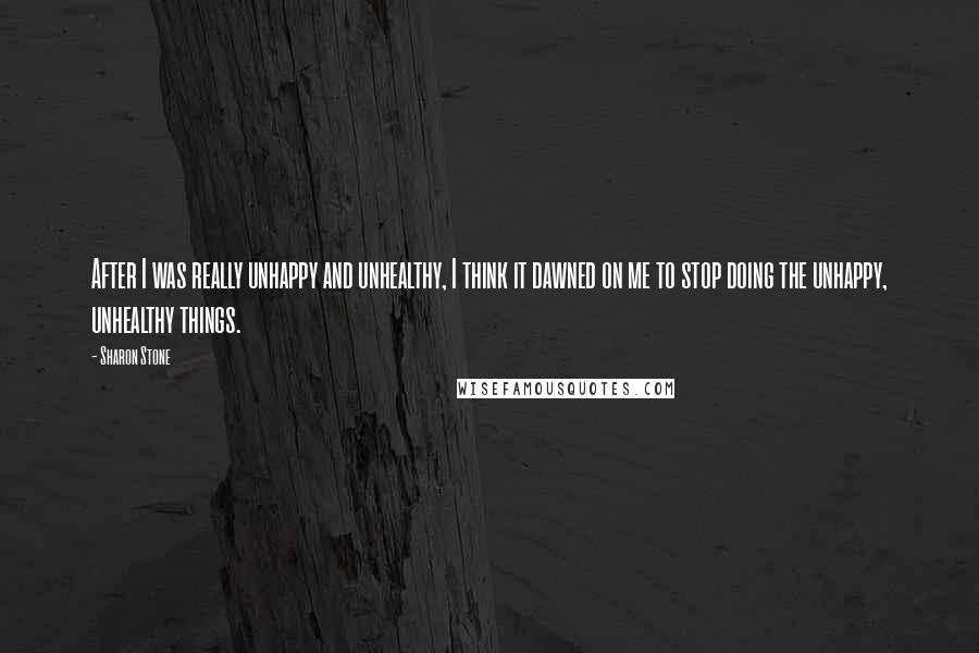 Sharon Stone Quotes: After I was really unhappy and unhealthy, I think it dawned on me to stop doing the unhappy, unhealthy things.