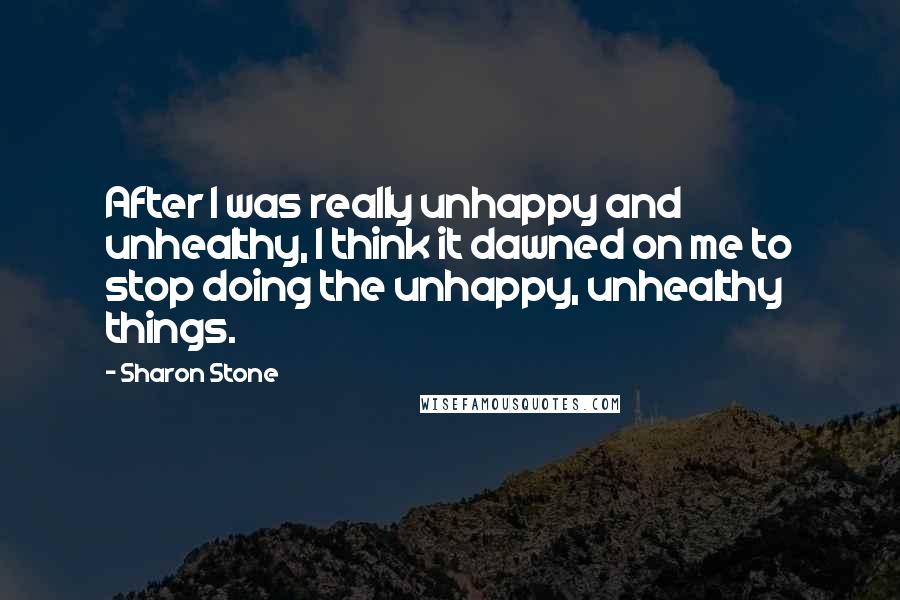 Sharon Stone Quotes: After I was really unhappy and unhealthy, I think it dawned on me to stop doing the unhappy, unhealthy things.