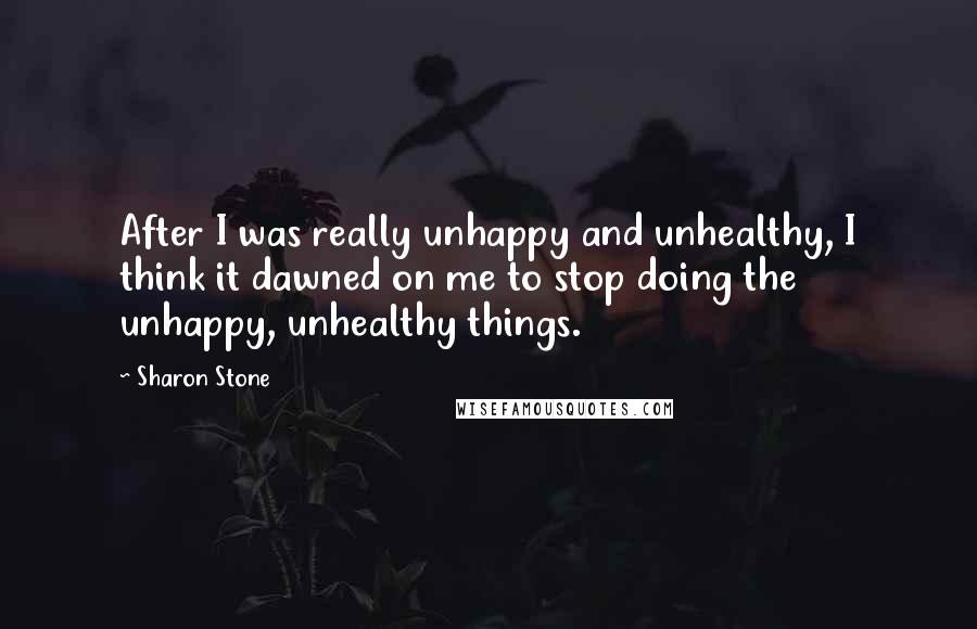 Sharon Stone Quotes: After I was really unhappy and unhealthy, I think it dawned on me to stop doing the unhappy, unhealthy things.