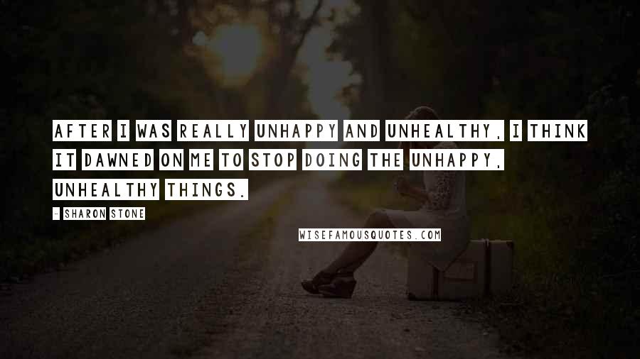 Sharon Stone Quotes: After I was really unhappy and unhealthy, I think it dawned on me to stop doing the unhappy, unhealthy things.