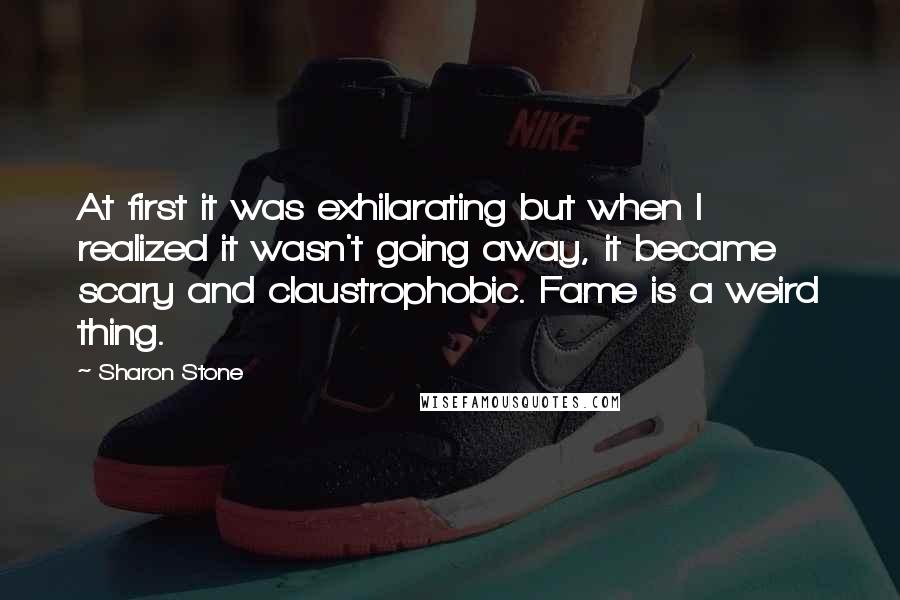 Sharon Stone Quotes: At first it was exhilarating but when I realized it wasn't going away, it became scary and claustrophobic. Fame is a weird thing.