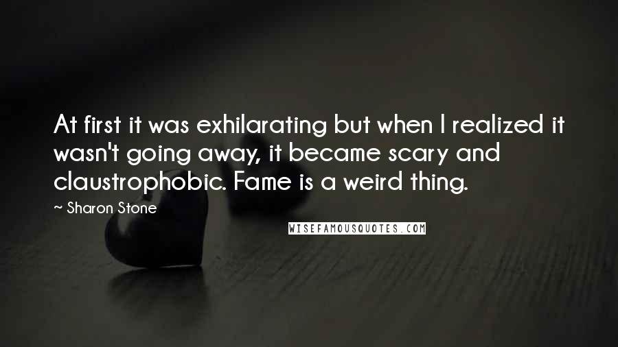 Sharon Stone Quotes: At first it was exhilarating but when I realized it wasn't going away, it became scary and claustrophobic. Fame is a weird thing.