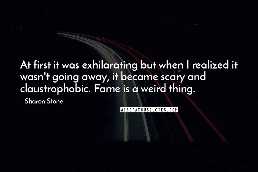 Sharon Stone Quotes: At first it was exhilarating but when I realized it wasn't going away, it became scary and claustrophobic. Fame is a weird thing.