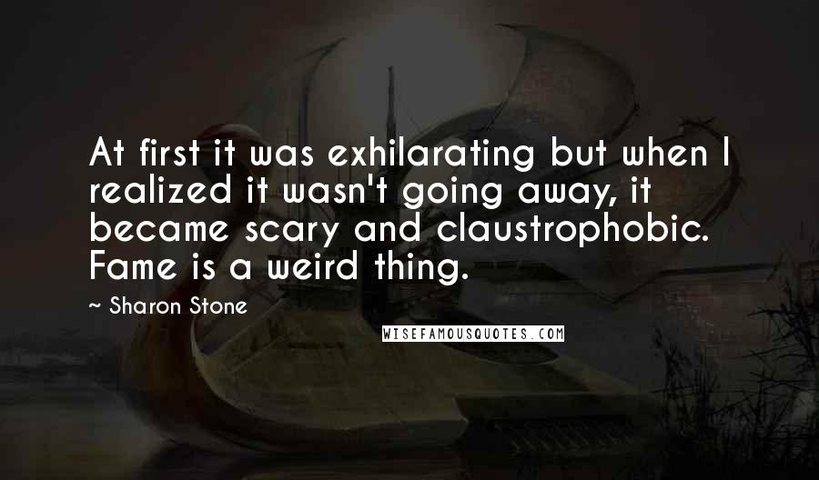 Sharon Stone Quotes: At first it was exhilarating but when I realized it wasn't going away, it became scary and claustrophobic. Fame is a weird thing.