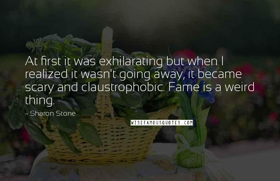 Sharon Stone Quotes: At first it was exhilarating but when I realized it wasn't going away, it became scary and claustrophobic. Fame is a weird thing.