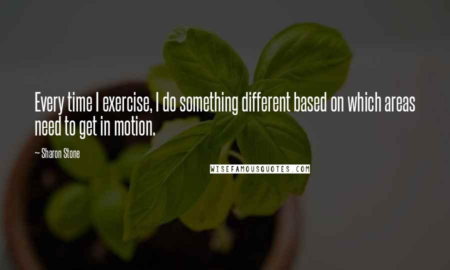 Sharon Stone Quotes: Every time I exercise, I do something different based on which areas need to get in motion.