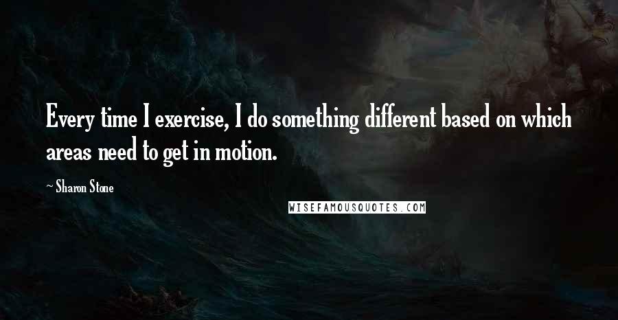 Sharon Stone Quotes: Every time I exercise, I do something different based on which areas need to get in motion.