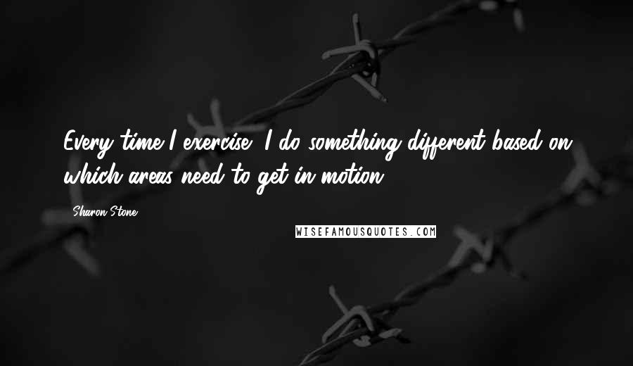 Sharon Stone Quotes: Every time I exercise, I do something different based on which areas need to get in motion.