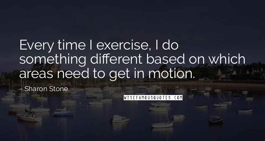 Sharon Stone Quotes: Every time I exercise, I do something different based on which areas need to get in motion.