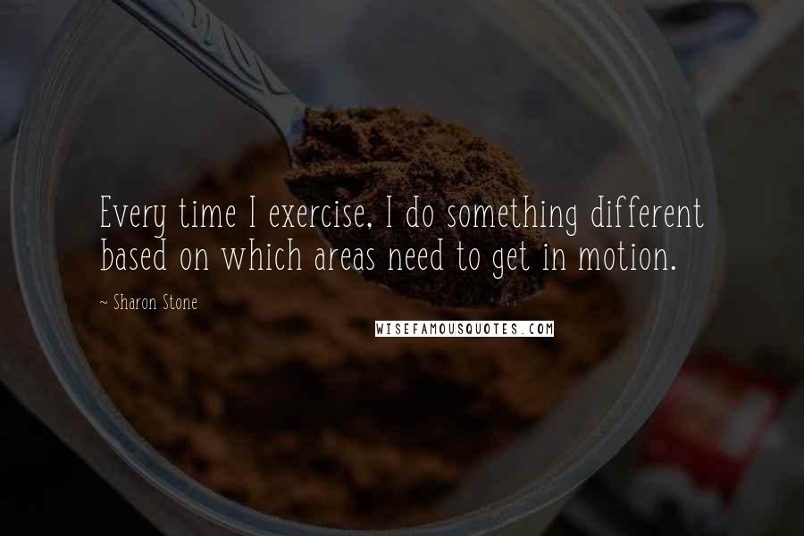 Sharon Stone Quotes: Every time I exercise, I do something different based on which areas need to get in motion.