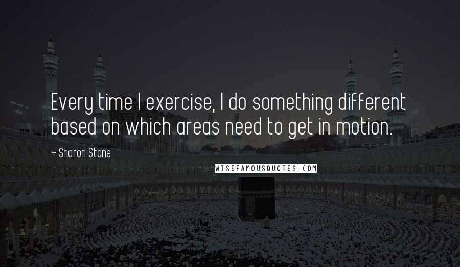 Sharon Stone Quotes: Every time I exercise, I do something different based on which areas need to get in motion.