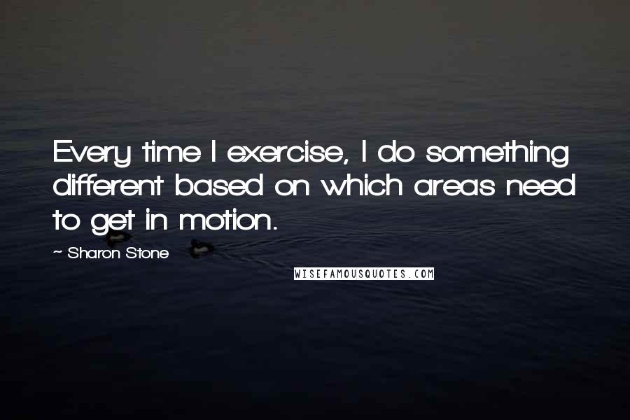 Sharon Stone Quotes: Every time I exercise, I do something different based on which areas need to get in motion.