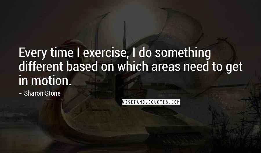 Sharon Stone Quotes: Every time I exercise, I do something different based on which areas need to get in motion.