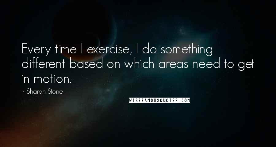 Sharon Stone Quotes: Every time I exercise, I do something different based on which areas need to get in motion.