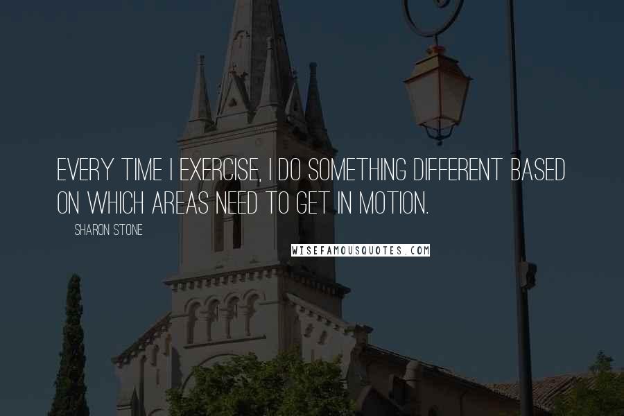 Sharon Stone Quotes: Every time I exercise, I do something different based on which areas need to get in motion.