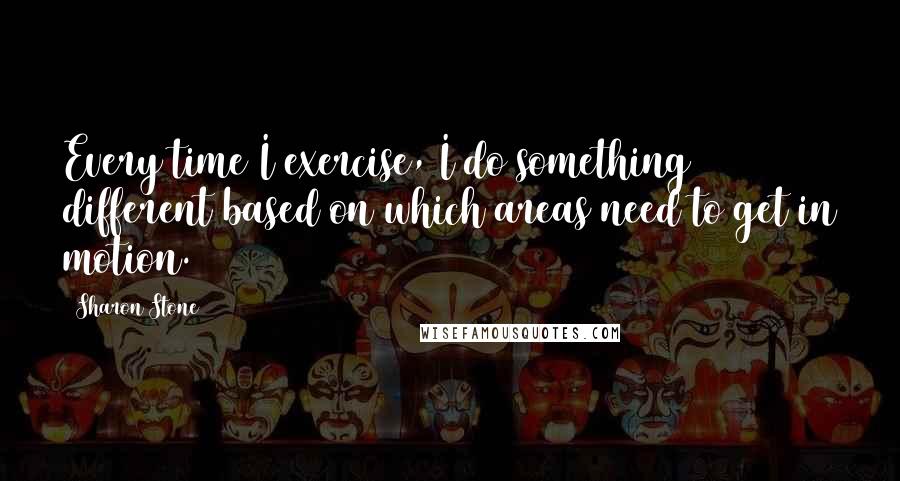 Sharon Stone Quotes: Every time I exercise, I do something different based on which areas need to get in motion.