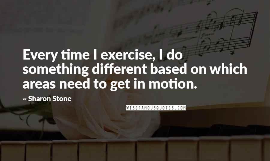 Sharon Stone Quotes: Every time I exercise, I do something different based on which areas need to get in motion.