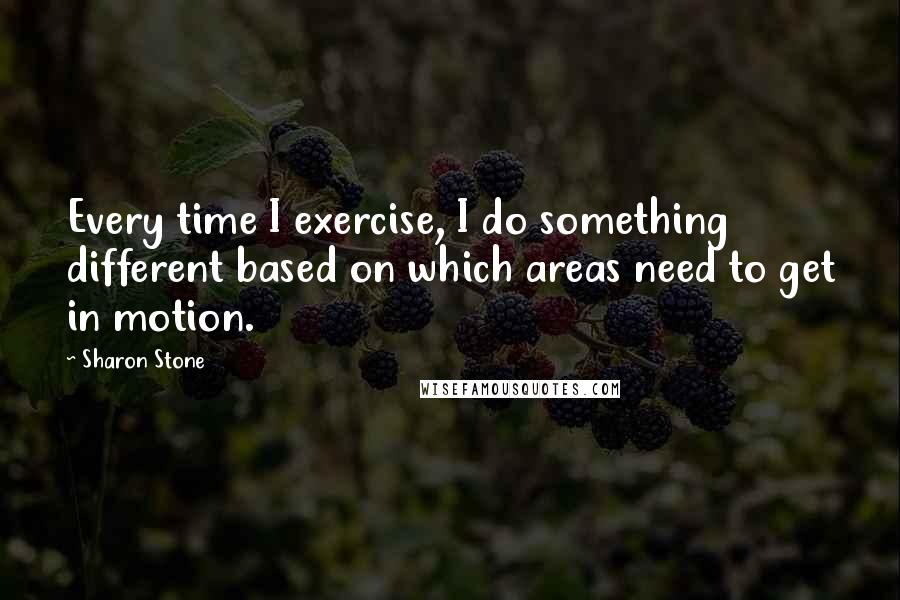 Sharon Stone Quotes: Every time I exercise, I do something different based on which areas need to get in motion.