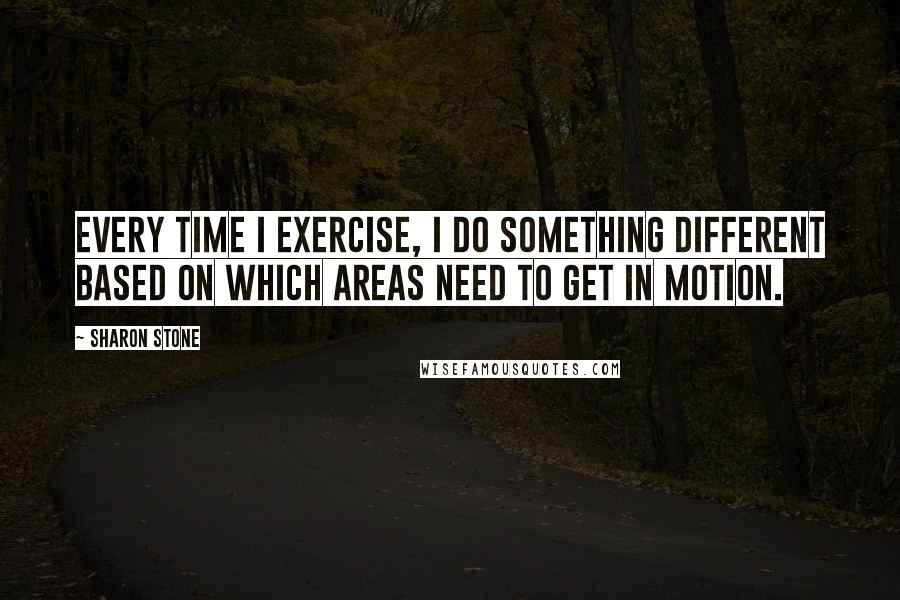 Sharon Stone Quotes: Every time I exercise, I do something different based on which areas need to get in motion.