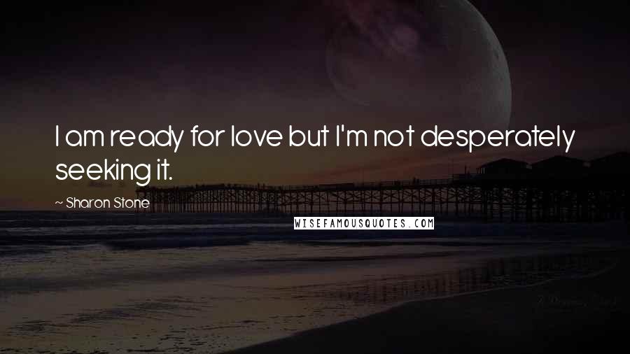 Sharon Stone Quotes: I am ready for love but I'm not desperately seeking it.