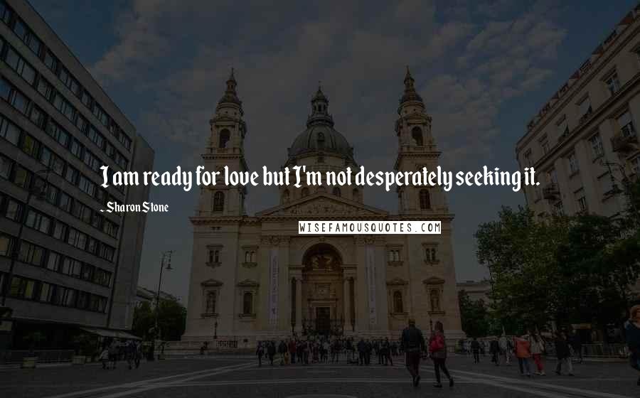 Sharon Stone Quotes: I am ready for love but I'm not desperately seeking it.