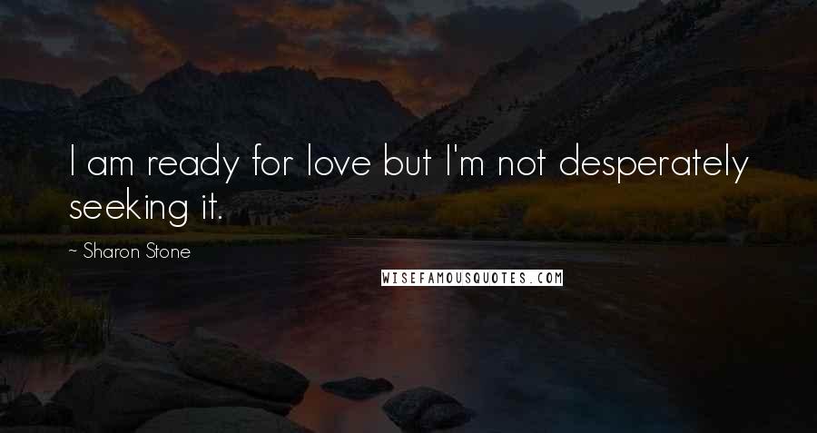 Sharon Stone Quotes: I am ready for love but I'm not desperately seeking it.