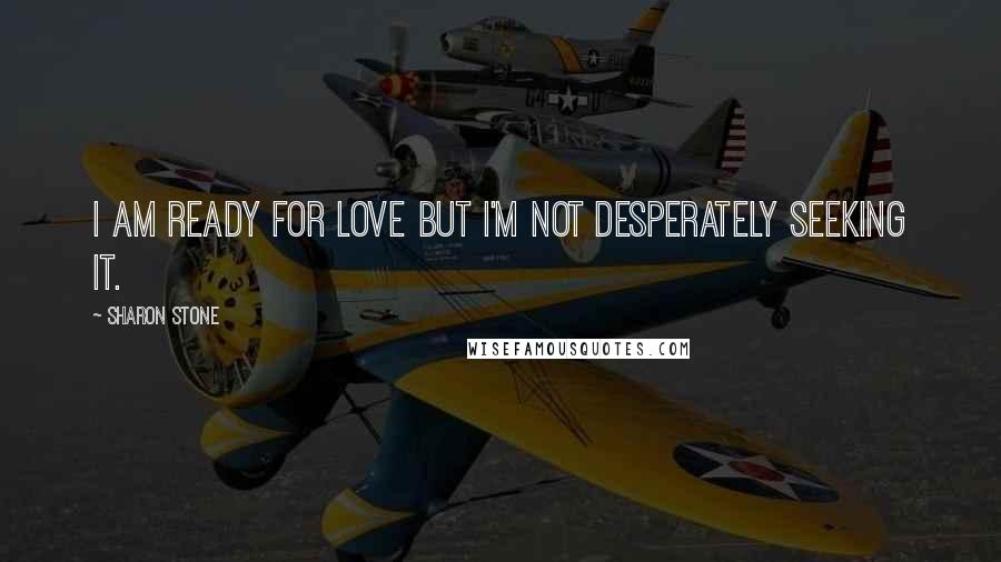 Sharon Stone Quotes: I am ready for love but I'm not desperately seeking it.