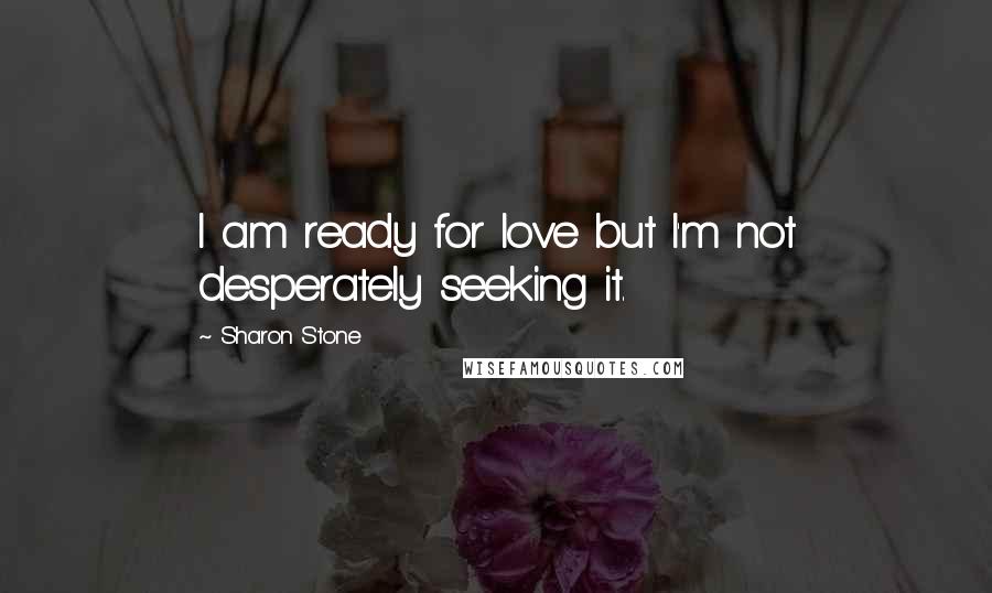 Sharon Stone Quotes: I am ready for love but I'm not desperately seeking it.