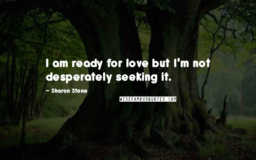 Sharon Stone Quotes: I am ready for love but I'm not desperately seeking it.
