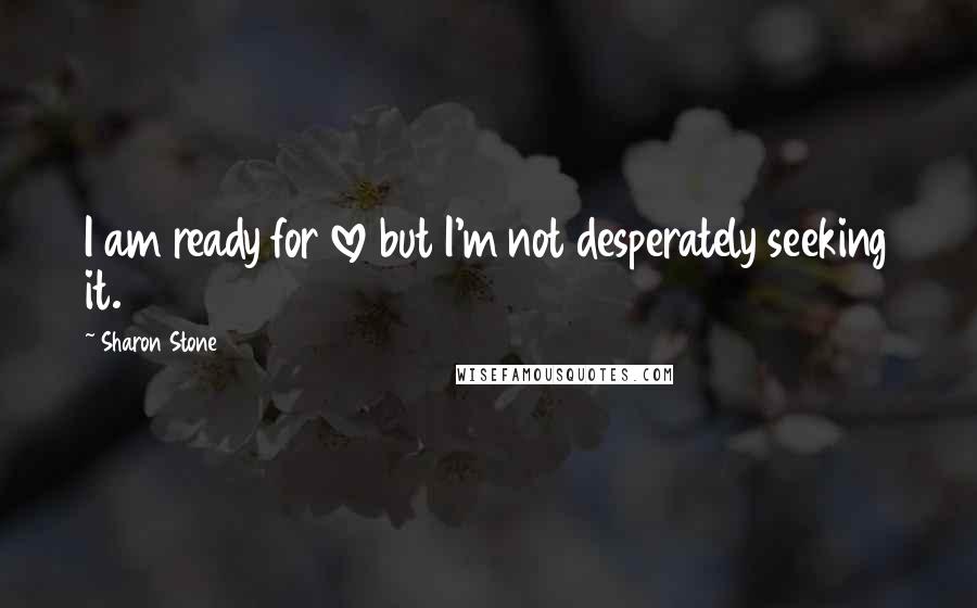 Sharon Stone Quotes: I am ready for love but I'm not desperately seeking it.