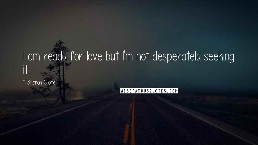 Sharon Stone Quotes: I am ready for love but I'm not desperately seeking it.