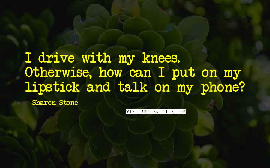 Sharon Stone Quotes: I drive with my knees. Otherwise, how can I put on my lipstick and talk on my phone?