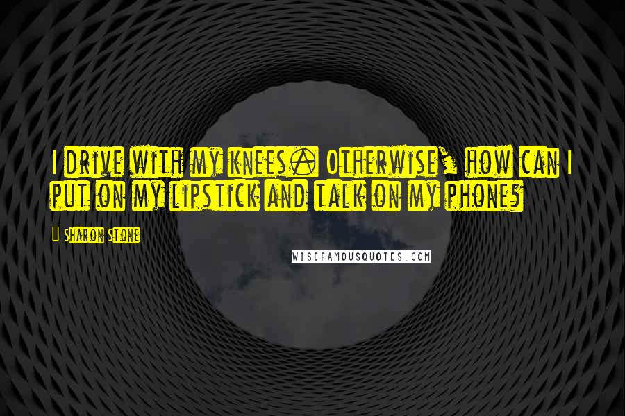 Sharon Stone Quotes: I drive with my knees. Otherwise, how can I put on my lipstick and talk on my phone?