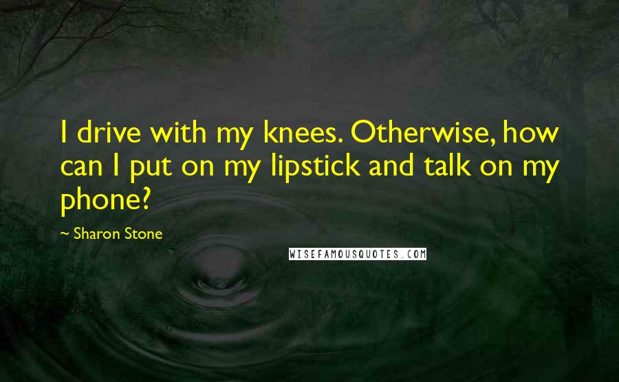 Sharon Stone Quotes: I drive with my knees. Otherwise, how can I put on my lipstick and talk on my phone?