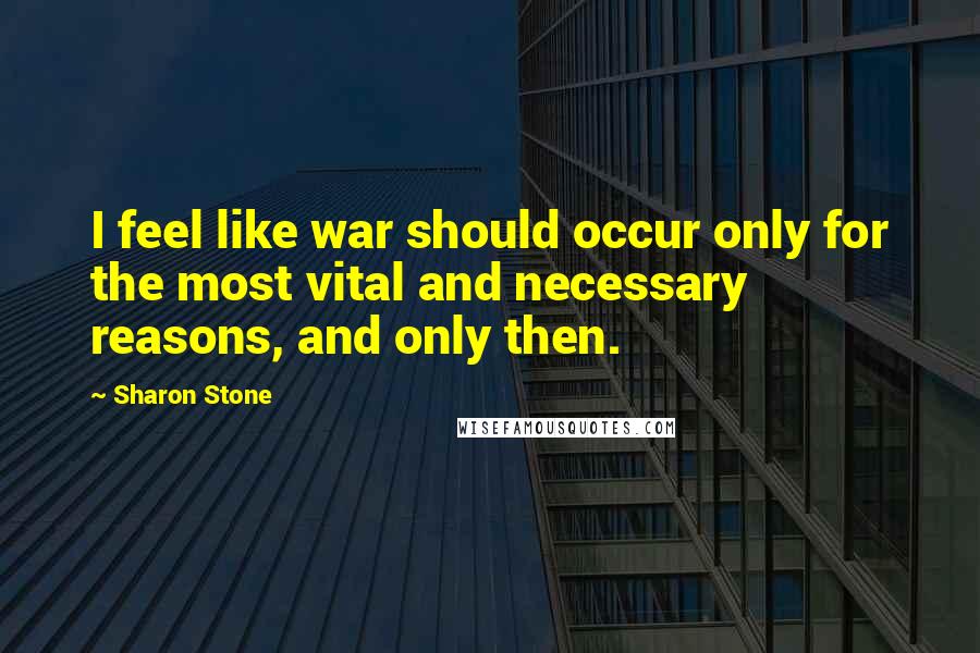 Sharon Stone Quotes: I feel like war should occur only for the most vital and necessary reasons, and only then.