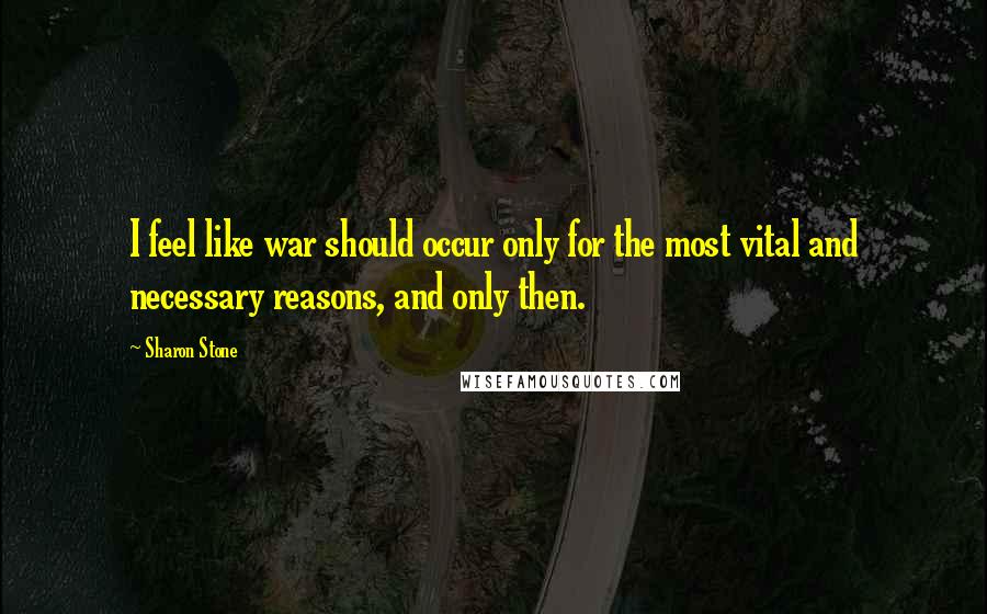 Sharon Stone Quotes: I feel like war should occur only for the most vital and necessary reasons, and only then.