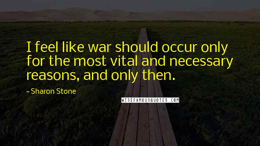 Sharon Stone Quotes: I feel like war should occur only for the most vital and necessary reasons, and only then.