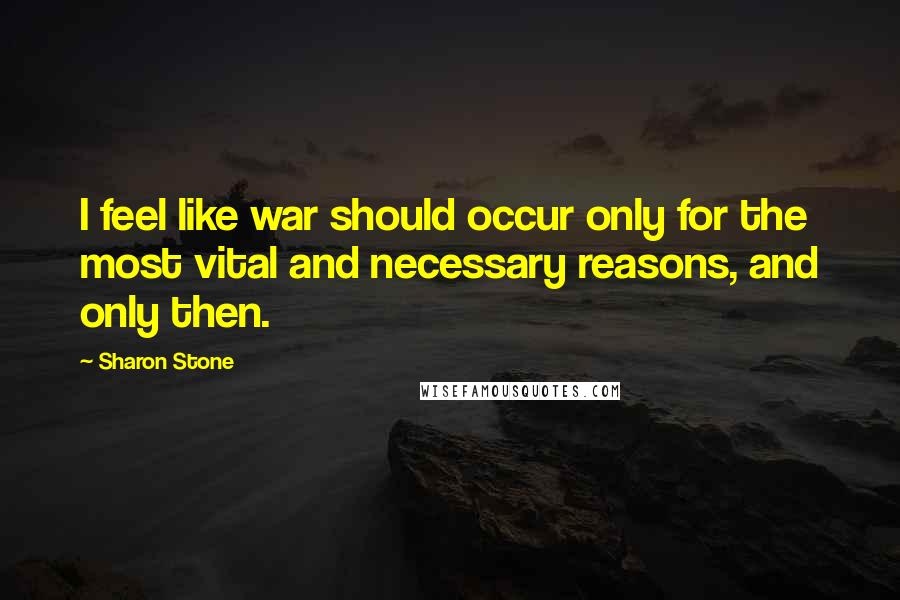 Sharon Stone Quotes: I feel like war should occur only for the most vital and necessary reasons, and only then.