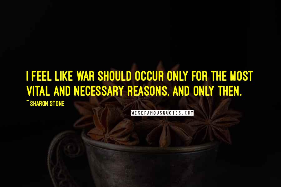 Sharon Stone Quotes: I feel like war should occur only for the most vital and necessary reasons, and only then.