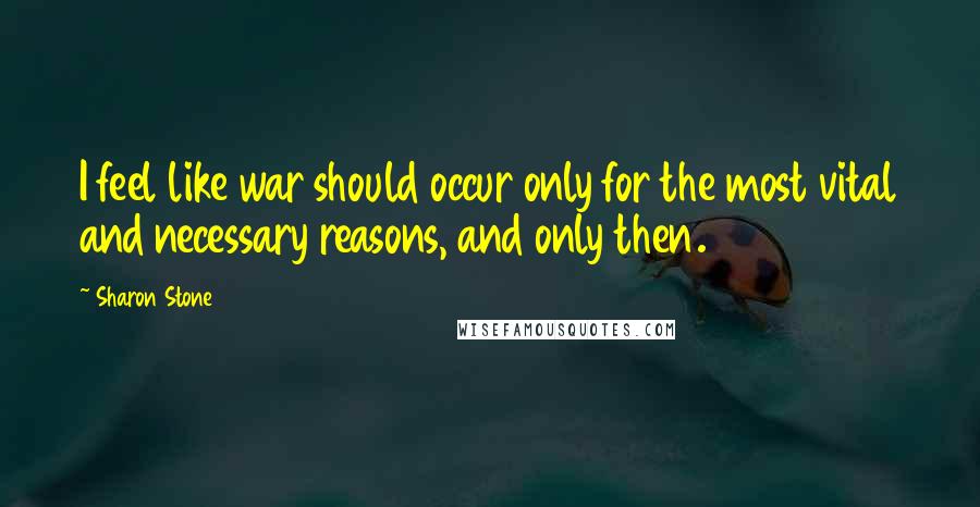 Sharon Stone Quotes: I feel like war should occur only for the most vital and necessary reasons, and only then.